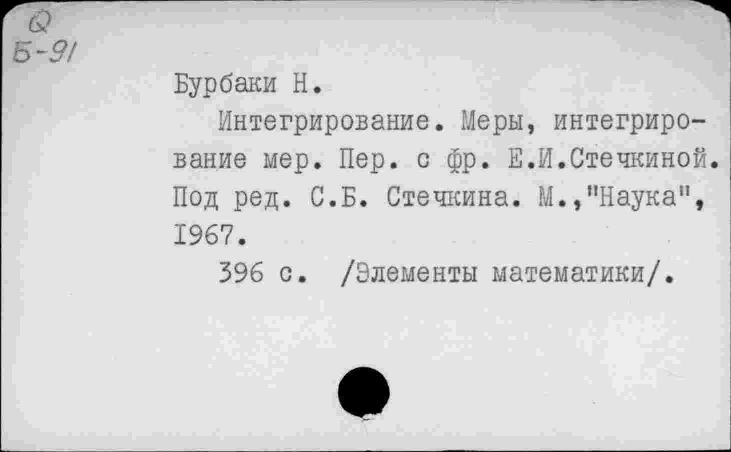 ﻿6?
Б-9/
Бурбаки Н.
Интегрирование. Меры, интегрирование мер. Пер. с фр. Е.И.Стечкиной. Под ред. С.Б. Стечкина. М.,"Наука", 1967.
396 с. /Элементы математики/.